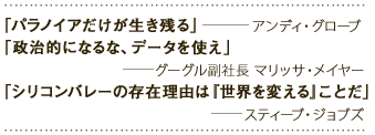 「パラノイアだけが生き残る」――アンディ・グローブ「政治的になるな、データを使え」――グーグル副社長マリッサ・メイヤー「シリコンバレーの存在理由は『世界を変える』ことだ」――スティーブ・ジョブズ