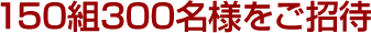 150組300名様をご招待