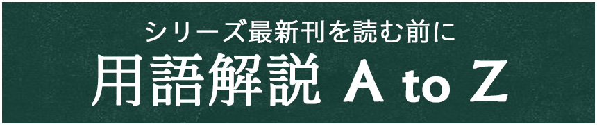 シリーズ最新刊を読む前に 用語解説 A to Z