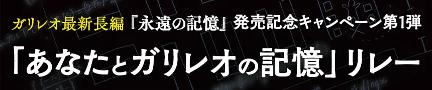 ガリレオ最新長編 『永遠の記憶』発売記念キャンペーン第1弾「あなたとガリレオの記憶」リレー