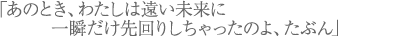 「あのとき、わたしは遠い未来に一瞬だけ先回りしちゃったのよ、たぶん」