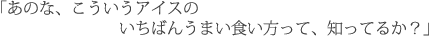 「あのな、こういうアイスのいちばんうまい食い方って、知ってるか?」