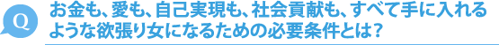 お金も、愛も、自己実現も、社会貢献も、すべて手に入れるような欲張り女になるための必要条件とは？