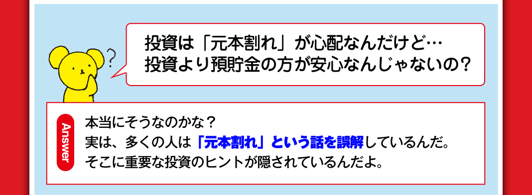 投資は「元本割れ」が心配なんだけど…投資より預貯金の方が安心なんじゃないの？ 本当にそうなのかな？実は、多くの人は「元本割れ」という話を誤解しているんだ。そこに重要な投資のヒントが隠されているんだよ。