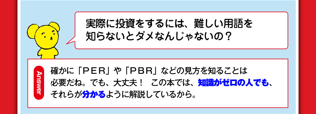 実際に投資をするには、難しい用語を知らないとダメなんじゃないの？ 確かに「ＰＥＲ」や「ＰＢＲ」などの見方を知ることは必要だね。でも、大丈夫！ この本では、知識がゼロの人でも、それらが分かるように解説しているから。