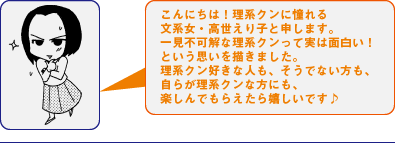 こんにちは！理系クンに憧れる文系女・高世えり子と申します。一見不可解な理系クンって実は面白い！という思いを描きました。理系クン好きな人も、そうでない方も、自らが理系クンな方にも、楽しんでもらえたら嬉しいです♪