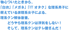 物心ついたときから、「白衣」「メガネ」「IT オタク」な理系男子に萌えている非理系女子による、理系クン解体新書。とうやら理系クンは浮気をしない！そして、理系クンはテレ屋さんだ！